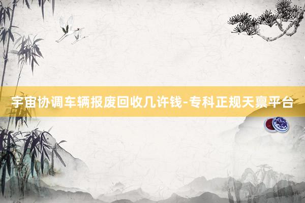 宇宙协调车辆报废回收几许钱-专科正规天禀平台