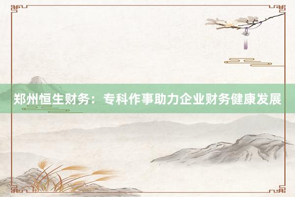 郑州恒生财务：专科作事助力企业财务健康发展