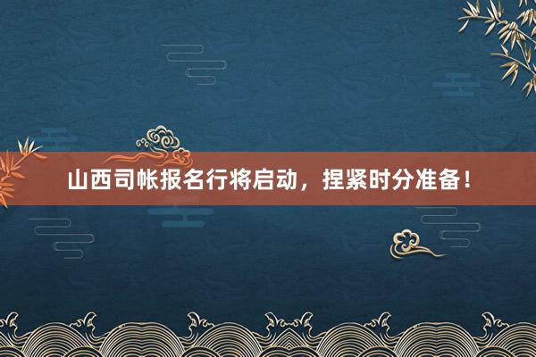 山西司帐报名行将启动，捏紧时分准备！