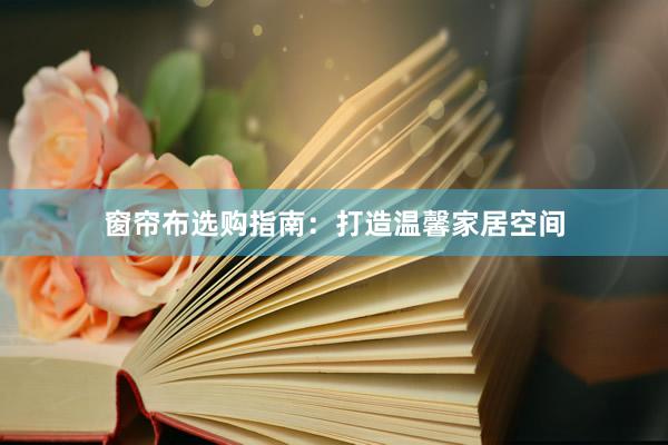 窗帘布选购指南：打造温馨家居空间