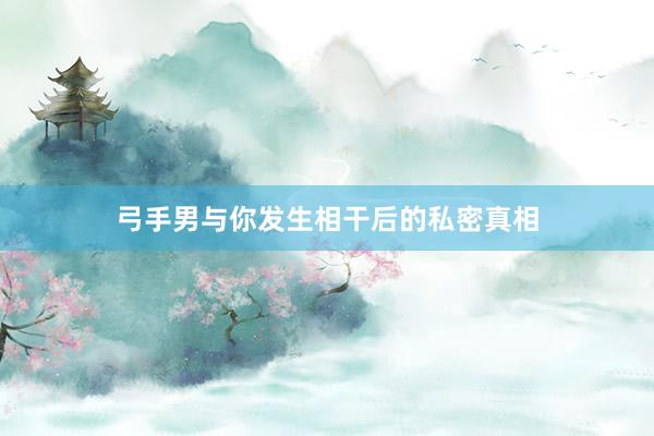 弓手男与你发生相干后的私密真相