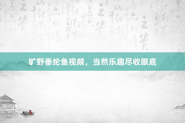 旷野垂纶鱼视频，当然乐趣尽收眼底