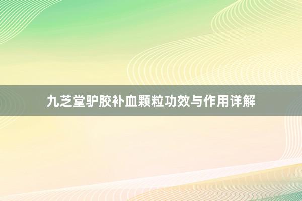 九芝堂驴胶补血颗粒功效与作用详解