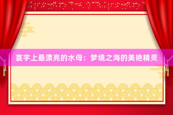 寰宇上最漂亮的水母：梦境之海的美艳精灵